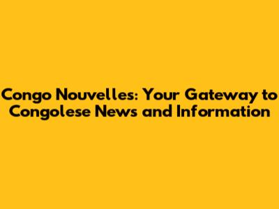 Congo Nouvelles: Your Gateway to Congolese News and Information