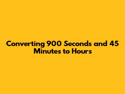 Converting 900 Seconds and 45 Minutes to Hours