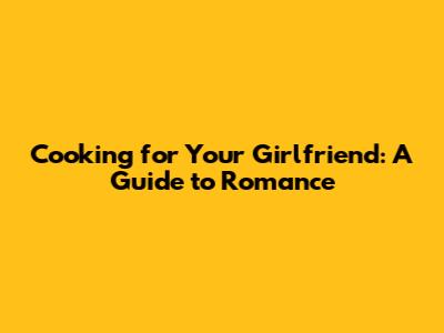 Cooking for Your Girlfriend: A Guide to Romance