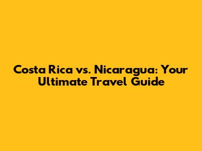 Costa Rica vs. Nicaragua: Your Ultimate Travel Guide