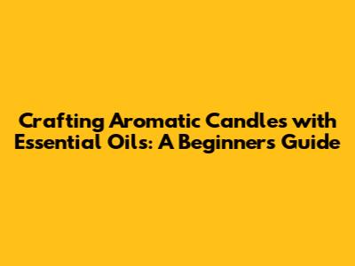 Crafting Aromatic Candles with Essential Oils: A Beginner's Guide
