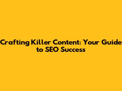 Crafting Killer Content: Your Guide to SEO Success