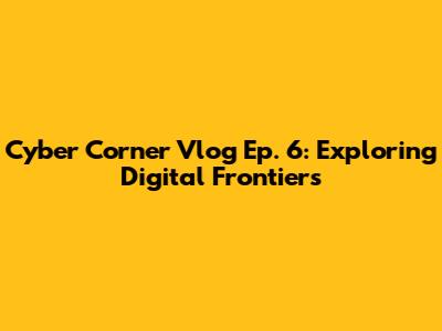 Cyber Corner Vlog Ep. 6: Exploring Digital Frontiers