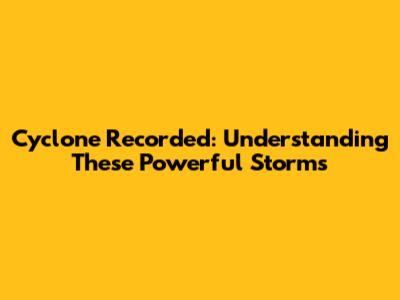 Cyclone Recorded: Understanding These Powerful Storms