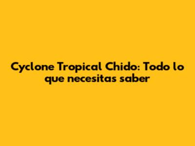 Cyclone Tropical Chido: Todo lo que necesitas saber