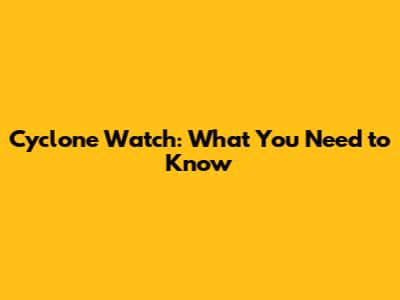Cyclone Watch: What You Need to Know