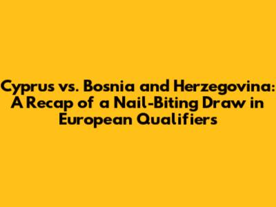 Cyprus vs. Bosnia and Herzegovina: A Recap of a Nail-Biting Draw in European Qualifiers