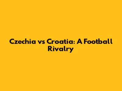 Czechia vs Croatia: A Football Rivalry