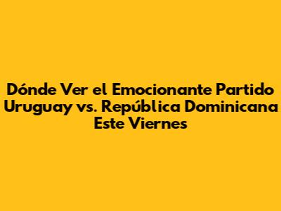 Dónde Ver el Emocionante Partido Uruguay vs. República Dominicana Este Viernes