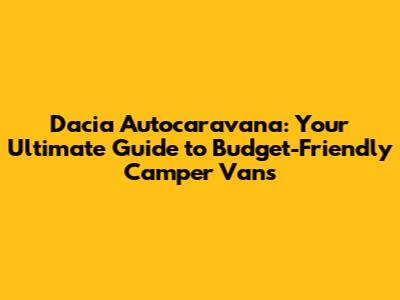Dacia Autocaravana: Your Ultimate Guide to Budget-Friendly Camper Vans