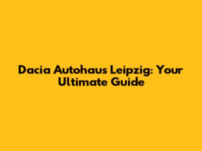Dacia Autohaus Leipzig: Your Ultimate Guide