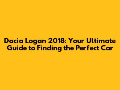 Dacia Logan 2018: Your Ultimate Guide to Finding the Perfect Car