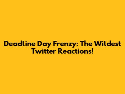 Deadline Day Frenzy: The Wildest Twitter Reactions!