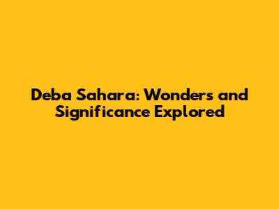 Deba Sahara: Wonders and Significance Explored