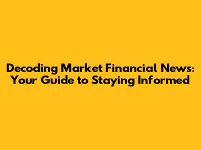 Decoding Market Financial News: Your Guide to Staying Informed