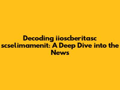 Decoding iioscberitasc scselimamenit: A Deep Dive into the News