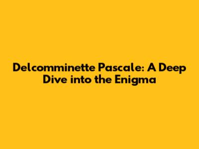 Delcomminette Pascale: A Deep Dive into the Enigma