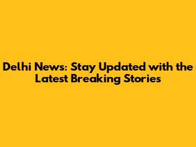 Delhi News: Stay Updated with the Latest Breaking Stories
