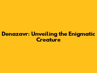 Denazavr: Unveiling the Enigmatic Creature