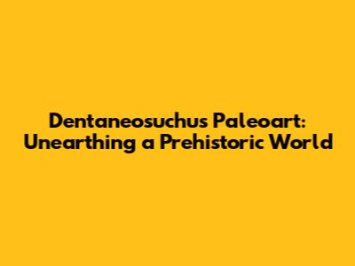 Dentaneosuchus Paleoart: Unearthing a Prehistoric World