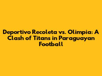 Deportivo Recoleta vs. Olimpia: A Clash of Titans in Paraguayan Football