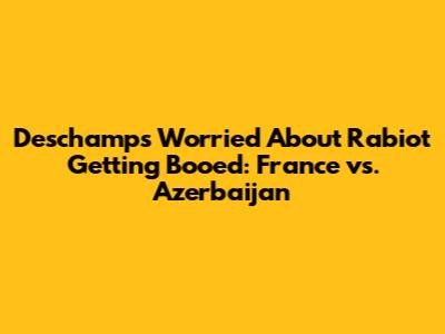 Deschamps Worried About Rabiot Getting Booed: France vs. Azerbaijan