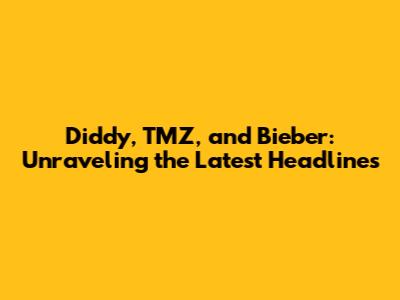 Diddy, TMZ, and Bieber: Unraveling the Latest Headlines