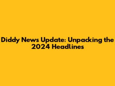 Diddy News Update: Unpacking the 2024 Headlines
