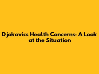Djokovic's Health Concerns: A Look at the Situation