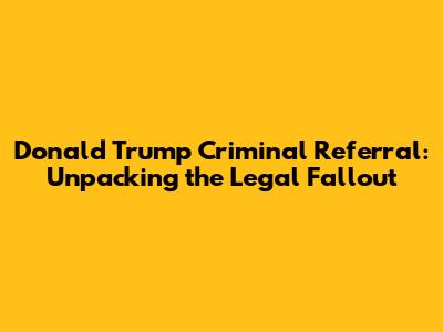 Donald Trump Criminal Referral: Unpacking the Legal Fallout