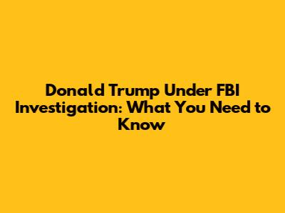 Donald Trump Under FBI Investigation: What You Need to Know