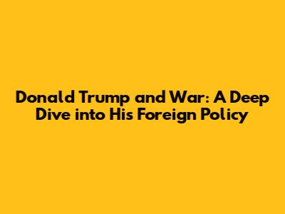 Donald Trump and War: A Deep Dive into His Foreign Policy