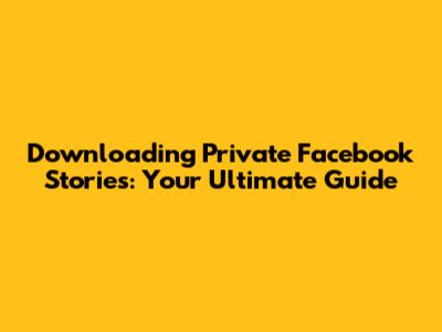 Downloading Private Facebook Stories: Your Ultimate Guide