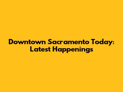 Downtown Sacramento Today: Latest Happenings