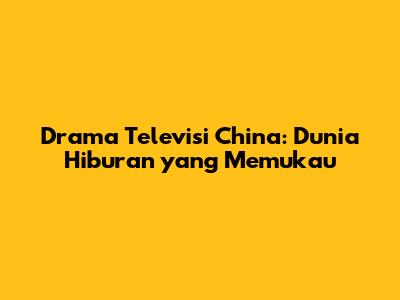 Drama Televisi China: Dunia Hiburan yang Memukau