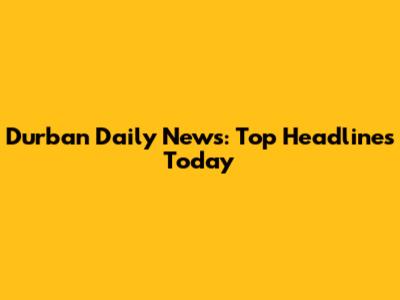 Durban Daily News: Top Headlines Today