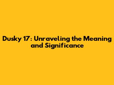 Dusky 17: Unraveling the Meaning and Significance