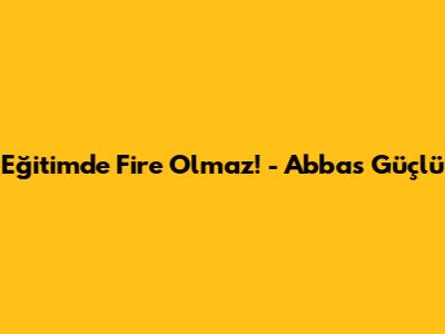 Eğitimde Fire Olmaz! - Abbas Güçlü