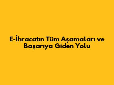 E-İhracat'ın Tüm Aşamaları ve Başarıya Giden Yolu