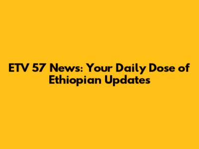 ETV 57 News: Your Daily Dose of Ethiopian Updates
