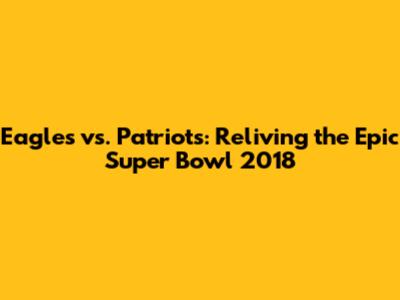 Eagles vs. Patriots: Reliving the Epic Super Bowl 2018