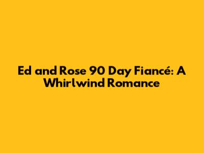 Ed and Rose 90 Day Fiancé: A Whirlwind Romance
