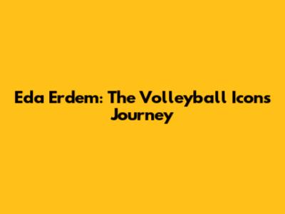 Eda Erdem: The Volleyball Icon's Journey