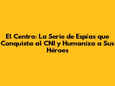 El Centro: La Serie de Espías que Conquista al CNI y Humaniza a Sus Héroes
