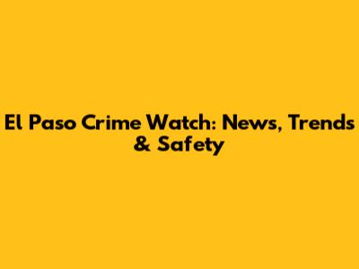 El Paso Crime Watch: News, Trends & Safety
