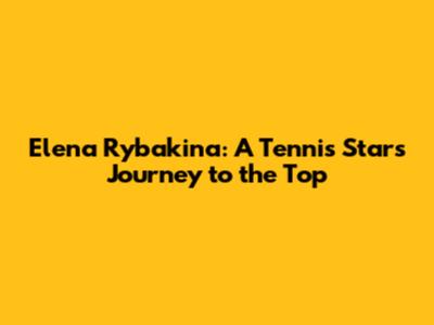 Elena Rybakina: A Tennis Star's Journey to the Top