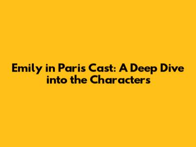 Emily in Paris Cast: A Deep Dive into the Characters
