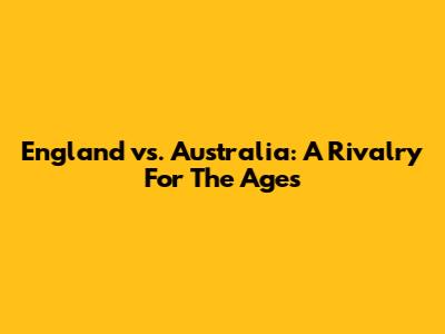 England vs. Australia: A Rivalry For The Ages