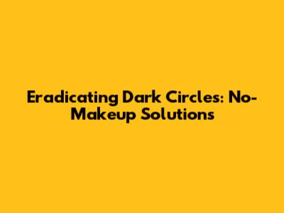 Eradicating Dark Circles: No-Makeup Solutions