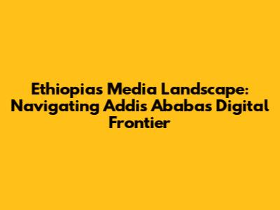 Ethiopia's Media Landscape: Navigating Addis Ababa's Digital Frontier
